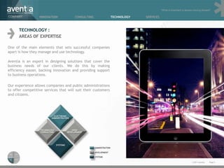 “What is important is always moving forward”

COMPANY           INNOVATION           CONSULTING              TECHNOLOGY   SERVICES



      TECHNOLOGY :
      AREAS OF EXPERTISE

One of the main elements that sets successful companies
apart is how they manage and use technology.

Aventia is an expert in designing solutions that cover the
business needs of our clients. We do this by making
efficiency easier, backing innovation and providing support
to business operations.

Our experience allows companies and public administrations
to offer competitive services that will suit their customers
and citizens.




                                                                                                                  © 2011 Aventia.   Page 8
 