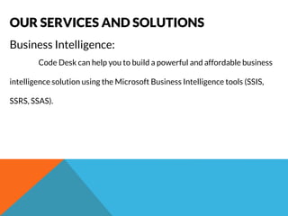 OUR SERVICES AND SOLUTIONS 
Business Intelligence: 
Code Desk can help you to build a powerful and affordable business 
intelligence solution using the Microsoft Business Intelligence tools (SSIS, 
SSRS, SSAS). 
 
