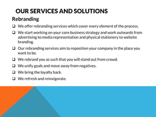OUR SERVICES AND SOLUTIONS 
Rebranding 
 We offer rebranding services which cover every element of the process. 
 We start working on your core business strategy and work outwards from 
advertising to media representation and physical stationery to website 
branding. 
 Our rebranding services aim to reposition your company in the place you 
want to be. 
 We rebrand you as such that you will stand out from crowd. 
 We unify goals and move away from negatives. 
 We bring the loyalty back. 
 We refresh and reinvigorate. 
 
