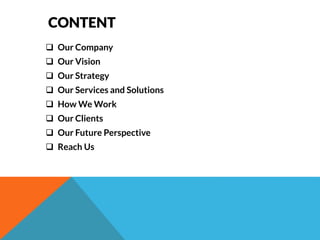 CONTENT 
 Our Company 
 Our Vision 
 Our Strategy 
 Our Services and Solutions 
 How We Work 
 Our Clients 
 Our Future Perspective 
 Reach Us 
 