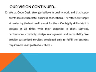 OUR VISION CONTINUED... 
 We, at Code Desk, strongly believe in quality work and that happy 
clients makes successful business connections. Therefore, we target 
at producing the best quality work for them. Our highly skilled staff is 
present at all times with their expertise in client services, 
performance, creativity, design, management and accessibility. We 
provide customized services developed only to fulfill the business 
requirements and goals of our clients. 
 