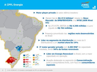 2 1) Em 24/08/2017; 2) Considera a participação da CPFL em cada projeto de geração.
A CPFL Energia
 Maior player privado do setor elétrico brasileiro
 Market Cap de R$ 27,5 bilhões1, listada no Novo
Mercado da BM&FBOVESPA e na NYSE (ADR Nível
III)
 No 2T17LTM, EBITDA de R$ 4.348 milhões e Lucro
Líquido de R$ 762 milhões
 Presença concentrada nas regiões mais desenvolvidas
do Brasil
 Líder no segmento de distribuição por meio de 9
distribuidoras e um market share de 14%
 3o maior gerador privado com 3.283 MW2 de capacidade
instalada, sendo 94% de fontes renováveis
 Líder em Energia Renovável no Brasil, com a maior
capacidade em operação
 Atuação destacada no segmento de Comercialização
junto a consumidores livres, com foco em consumidores
especiais
UHEs
 