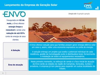 Lançamento da Empresa de Geração Solar
9
Inaugurada em 02 de
maio, a Envo oferece
energia limpa e
renovável e ainda uma
redução de até 95%
conta de energia de seus
clientes
A Envo oferece solução para que famílias possam gerar energia elétrica solar
em casa e, assim, obter uma economia expressiva na conta de energia.
A solução entrega um projeto que avalia o potencial individual de cada
residência, gestão da homologação junto à distribuidora local, fornecimento
e instalação de todos os equipamentos necessários.
A Solução
Área de atuação
Neste primeiro momento, os esforços de venda e o foco inicial de atuação
da Envo serão as cidades da região de Campinas, Sorocaba, Jundiaí e
arredores. A empresa já tem planos para expandir em outras localidades do
Estado.
 