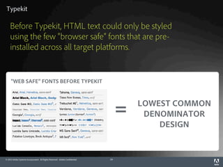 Typekit

    Before Typekit, HTML text could only be styled
    using the few “browser safe” fonts that are pre-
    installed across all target platforms.


     “WEB SAFE” FONTS BEFORE TYPEKIT



                                                                                       LOWEST COMMON
                                                                                   =    DENOMINATOR
                                                                                           DESIGN


© 2012 Adobe Systems Incorporated. All Rights Reserved. Adobe Confidential.   24
 
