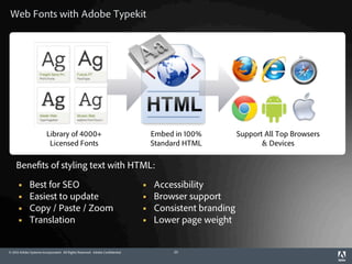 Web Fonts with Adobe Typekit




                         Library of 4000+                                         Embed in 100%         Support All Top Browsers
                          Licensed Fonts                                          Standard HTML                & Devices

    Benefits of styling text with HTML:

            Best for SEO                                                        Accessibility
            Easiest to update                                                   Browser support
            Copy / Paste / Zoom                                                 Consistent branding
            Translation                                                         Lower page weight


© 2012 Adobe Systems Incorporated. All Rights Reserved. Adobe Confidential.            25
 