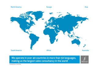 North America                   Europe                           Asia




    South America                   Africa                        Australia



     We operate in over 40 countries in more than 50 languages,
     making us the largest sales consultancy in the world
Copyright © Mercuri International
 