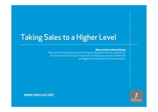 Taking Sales to a Higher Level
                                                                                    Mercuri International Group
                                    Mercuri International is the world’s largest sales performance consultancy.
                                     We have more than 50 years’ experience in helping companies implement
                                                                  strategies and achieve powerful sales results.




               www.mercuri.net

Copyright © Mercuri International
 
