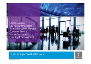 Sales Managers
  Key Account Managers
  Strategic Account Managers
  Customer Service
  Human Resources
  Learning & Development




     It has an impact on all sales roles

Copyright © Mercuri International
 