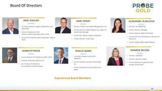 Board Of Directors
25
JAMIE SOKALSKY
Chairman
▷ Currently, Director of Agnico Eagle Mines and
Royal Gold
▷ Former President and CEO
of Barrick Gold Corporation (2012-2014)
▷ Former CFO of Barrick Gold Corporation (1999 to
2012)
▷ Former Director of Probe Mines (2001-2015)
▷ Founder of Peterson McVicar LLP
▷ Has 25 years of experience
as a corporate securities lawyer
DENNIS PETERSON
Director
JAMIE HORVAT
Director
▷ Director, Pension and Capital Management, P.E.I
▷ Former Director, Global Equities, for a large U.K.
based Asset Manager
▷ Former CIO, Oberon Capital Corporation
▷ Former Director, Troilus Gold
ALEKSANDRA BUKACHEVA
Director
▷ Director, US GoldMining
▷ Former Director, Montage
▷ Former Director, Battle North Gold
▷ Former EVP Corp. Development Element 29
Resources
▷ Former Analyst, BMO Capital Markets
▷ Currently, President and CEO of
IAMGOLD
▷ Former President and CEO of New Gold
Inc.
▷ Former President and CEO of Richmont
Mines
RENAUD ADAMS
Director
Experienced Board Members
SHANNON MCCRAE
Director
▷ Director, GoldFields
▷ Director, Atacama Copper
▷ Former Director of Exploration and
Growth, Barrick Gold
 