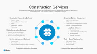 Construction Services
Miritec‘s customers improve performance with integrated construction and service management applications,
consistent process execution and continuous performance analysis.
Construction Accounting Software
• General Ledger
• Accounts Payable / Receivable
• Billing
• Equipment/ Inventory
• Purchasing
Equipment Management Software
Job Cost Software
• Field Job Costing
• Job Cost Analytics and Reporting
• Project Review
• Manage documents
Enterprise Content Management
• Email Archiving Software
• Collaboration
• Construction Document Imaging Software
• Business Process Management
Role – Based Workbenches
• Role-specific views
• Configurable by user
• Self-service BA
Mobile Construction Software
• Mobile Field Service Software
• Mobile Field Inspections Software
• Mobile Field Reporting Software
Project Administration Software
Service Management Software
• Service Cost
• Service Revenue
• Service Performance from Call to Completion
 