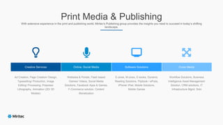 Print Media & Publishing
With extensive experience in the print and publishing world, Miritec's Publishing group provides the insights you need to succeed in today’s shifting
landscape.
Ad Creation, Page Creation/ Design,
Typesetting/ Production, Image
Editing/ Processing, Prepress/
Lithography, Animation (2D/ 3D
Models)
Websites & Portals, Flash based
Games/ Videos, Social Media
Solutions, Facebook Apps & Games,
F-Commerce solution, Content
Monetization
Creative Services Cross MediaSoftware SolutionsOnline, Social Media
E-zines, M-zines, E-books, Dynamic
Reading Solutions, Flipbook / ePubs,
iPhone/ iPad, Mobile Solutions,
Mobile Games
Workflow Solutions, Business
Intelligence Asset Management
Solution, CRM solutions, IT
Infrastructure Mgmt. Soln
 