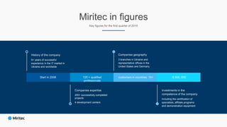 Miritec in figures
Key figures for the first quarter of 2015
Start in 2008
History of the company
6+ years of successful
experience in the IT market in
Ukraine and worldwide
Companies expertise
200+ successfully completed
projects
4 development centers
Companies geography
3 branches in Ukraine and
representative offices in the
United States and Germany
Investments in the
competence of the company
including the certification of
specialists, affiliate programs
and demonstration equipment
120 + qualified
professionals
customers in countries 15+ $ 500, 000
 