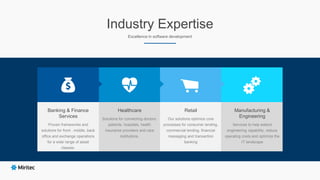 Industry Expertise
Excellence in software development
Healthcare
Solutions for connecting doctors,
patients, hospitals, health
insurance providers and care
institutions.
Retail
Our solutions optimize core
processes for consumer lending,
commercial lending, financial
messaging and transaction
banking
Manufacturing &
Engineering
Services to help extend
engineering capability, reduce
operating costs and optimize the
IT landscape
Banking & Finance
Services
Proven frameworks and
solutions for front , middle, back
office and exchange operations
for a wide range of asset
classes.
 