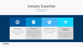 Telecommunication
Development and research of
new technologies.
Print Media &
Publishing
Providing solutions to help print
& publishing companies deliver
more personalized content
over emerging channels
Industry Expertise
Your global sourcing partner
Construction
Fully-integrated software allows
you to efficiently manage every
aspect of your operations
without duplicating data entry or
effort.
Transportation
Integration of vehicles in the
Internet and in enterprise
processes.
 