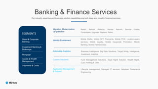 Banking & Finance Services
Our industry expertise and business solution capabilities are both deep and broad in financial services
Retain, Rehost, Refactor, Revise, Rebuild, Service Enable,
Consolidate, Upgrade, Replace, Retire
Mobile Wallet, Mobile NFC Payments, Mobile POS, Location-aware
services, Mobile Loyalty, Mobile Coupons& Promotion, Mobile
Banking, Mobile Field Services
Business Intelligence, Big Data Solutions, Target Mrktg. Intelligence,
Investment Analytics
Fund Management Solutions, Asset Mgmt Solution, Wealth Mgmt,
Cust. Profiling & CRM
Lifecycle management, Managed IT services, Helpdesk, Sustenance
Engineering
Migration, Modernization,
Up-gradation
Mobility Enablement
Actionable Analytics
Custom Solutions
Application Management
& Support
Retail & Corporate
Banking
Investment Banking &
Brokerage
Mortgage
Assets & Wealth
Management
Payments & Cards
………………………….
………………………….
………………………….
………………………….
……………………………………………………………………………………………………………………………………………………...
……………………………………………………………………………………………………………………………………………………...
……………………………………………………………………………………………………………………………………………………...
……………………………………………………………………………………………………………………………………………………...
SEGMENTS
 