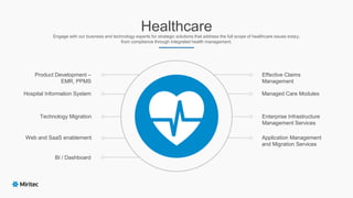 HealthcareEngage with our business and technology experts for strategic solutions that address the full scope of healthcare issues today,
from compliance through integrated health management.
Product Development –
EMR, PPMS
Hospital Information System
Effective Claims
Management
Enterprise Infrastructure
Management Services
Technology Migration
Web and SaaS enablement
BI / Dashboard
Managed Care Modules
Application Management
and Migration Services
 