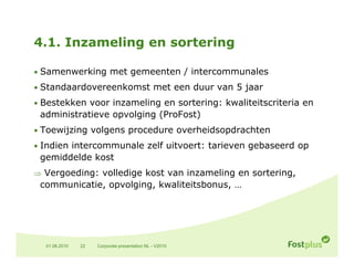 4.1. Inzameling en sortering

• Samenwerking met gemeenten / intercommunales

• St d
  Standaardovereenkomst met een duur van 5 jaar
          d       k   t   t     d          j
• Bestekken voor inzameling en sortering: kwaliteitscriteria en
 administratieve opvolging (ProFost)
                      g g
• Toewijzing volgens procedure overheidsopdrachten

• Indien intercommunale zelf uitvoert: tarieven gebaseerd op
 gemiddelde k
     dd ld kost
 Vergoeding: volledige kost van inzameling en sortering,
 communicatie, opvolging, kwaliteitsbonus, …
             , p g g,                    ,




  01.06.2010   22   Corporate presentation NL - V2010
 