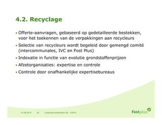 4.2. Recyclage

• Offerte-aanvragen, gebaseerd op gedetailleerde bestekken,
 voor het toekennen van de verpakkingen aan recycleurs
• Selectie van recycleurs wordt begeleid door gemengd comité
 (intercommunales, IVC en Fost Plus)
• Indexatie in functie van evolutie grondstoffenprijzen

• Afzetorganisaties: expertise en controle

• Controle d
        l door onafhankelijke expertisebureaus
                  fh k l k             b




  01.06.2010   26   Corporate presentation NL - V2010
 