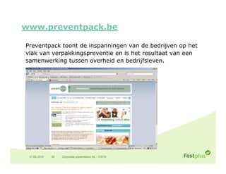 www.preventpack.be

Preventpack toont de inspanningen van de bedrijven op het
vlak van verpakkingspreventie en is het resultaat van een
samenwerking tussen overheid en bedrijfsleven.




 01.06.2010   38   Corporate presentation NL - V2010
 