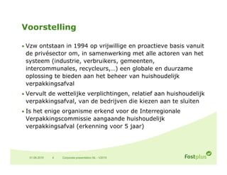 Voorstelling

• Vzw ontstaan in 1994 op vrijwillige en proactieve basis vanuit
 de privésector om in samenwerking met alle actoren van het
                om,
 systeem (industrie, verbruikers, gemeenten,
 intercommunales, recycleurs,…) een globale en duurzame
 oplossing te bieden aan het beheer van huishoudelijk
 verpakkingsafval
• Vervult de wettelijke verplichtingen, relatief aan huishoudelijk
 verpakkingsafval, van de bedrijven die kiezen aan te sluiten
• Is het enige organisme erkend voor de Interregionale
 Verpakkingscommissie aangaande huishoudelijk
 verpakkingsafval (erkenning voor 5 jaar)




  01.06.2010   4   Corporate presentation NL - V2010
 