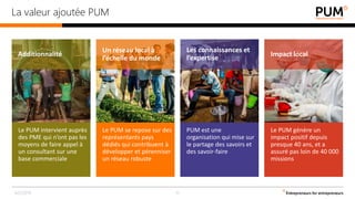 Le PUM génère un
impact positif depuis
presque 40 ans, et a
assuré pas loin de 40 000
missions
Le PUM intervient auprès
des PME qui n’ont pas les
moyens de faire appel à
un consultant sur une
base commerciale
Le PUM se repose sur des
représentants pays
dédiés qui contribuent à
développer et pérenniser
un réseau robuste
PUM est une
organisation qui mise sur
le partage des savoirs et
des savoir-faire
Les connaissances et
l’expertise
Un réseau local à
l’échelle du monde
Additionnalité Impact local
La valeur ajoutée PUM
4/2/2019 12
 