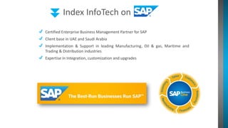 Index InfoTech on
Certified Enterprise Business Management Partner for SAP
Client base in UAE and Saudi Arabia
Implementation & Support in leading Manufacturing, Oil & gas, Maritime and
Trading & Distribution industries
Expertise in Integration, customization and upgrades
 