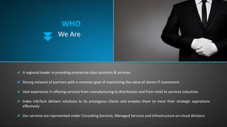WHO
We Are
A regional leader in providing enterprise-class solutions & services
Strong network of partners with a common goal of maximizing the value of clients IT investment
Vast experience in offering services from manufacturing to distribution and from retail to services industries
Index InfoTech delivers solutions to its prestigious clients and enables them to meet their strategic aspirations
effectively
Our services are represented under Consulting Services, Managed Services and Infrastructure on-cloud divisions
 