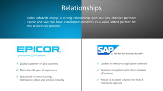 The Best-Run Businesses Run SAP ®
20,000 customers in 150 countries
More than 40 years of experience
Specialized in manufacturing,
distribution, retail, and services industry
Leaders in enterprise application software
Seamless integration with other modules
of business
Robust & Scalable solutions for SME &
Enterprise segment
Index InfoTech enjoys a strong relationship with our key channel partners
Epicor and SAP. We have established ourselves as a value added partner for
the services we provide.
Relationships
 