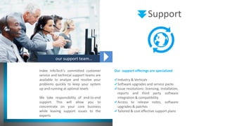 our support team…
Index InfoTech's committed customer
service and technical support teams are
available to analyze and resolve your
problems quickly to keep your system
up and running at optimal levels
We take responsibility of end-to-end
support. This will allow you to
concentrate on your core business
while leaving support issues to the
experts
Our support offerings are specialized
Industry & Verticals
Software upgrades and service packs
Issue resolutions: licensing, installation,
reports and third party software
integration & compatibility
Access to release notes, software
upgrades & patches
Tailored & cost effective support plans
Support
 