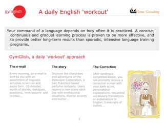 A daily English 'workout'


Your command of a language depends on how often it is practiced. A concise,
  continuous and gradual learning process is proven to be more effective, and
  to provide better long-term results than sporadic, intensive language training
  programs.


 GymGlish, a daily 'workout' approach

 The e-mail                      The story                     The Correction

 Every morning, an e-mail is     Discover the characters       After sending a
 sent to you with an             and adventures of the         completed lesson, you
 assortment of linguistic        Delavigne Corporation, a      will promptly receive a
 activities in written and       San Francisco-based           correction e-mail with
 audio form. 10 minutes'         perfume company. Users        your daily score,
 worth of stories, dialogues,    receive a new scene each      personalized
 questions, 'mini-lessons' and   day with professional         explanations, requested
 reviews...                      situations, diverse accents   vocabulary translations
                                 and humor...                  or explanations in
                                                               English, transcripts of
                                                               audios...




                                                     1
 