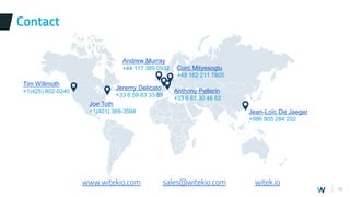 16
Contact
www.witekio.com sales@witekio.com witek.io
Andrew Murray
+44 117 369 0932
Tim Willmoth
+1(425) 802-0240
Jeremy Delicato
+33 6 59 83 33 89
Jean-Loïc De Jaeger
+886 905 284 202
Corc Mityesoglu
+49 162 211 7805
Anthony Pellerin
+33 6 67 30 46 62
Joe Toth
+1(401) 369-3594
 
