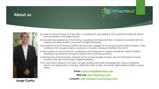 About us
Founder and Senior Partner of IT Tech BuZ, a consulting firm specializing in the Corporate Analytics & Metrics
services related to the digital industry.
He has extensive experience in the training, consulting and implementation of projects associated with the
analysis and measurement component of Digital Marketing.
Graduated from the University of British Columbia with a degree of "Achieving Award of Web Analytics" is also
certified by the Google Analytics Academy in "Analytics Individual Certified" since 2010.
Invited speaker at various seminars, conferences and workshops to address the specific theme of Digital
Marketing measurement and best analytical and monitoring practices.
Invited lecturer at the European University for the module Google Analytics Lab and Clickstream Analysis,
inserted in the Executive Master in Digital Marketing.
In his most recent projects in this area, has been leading and share knowledge with various companies,
brands and organizations, including: ANACOM, Delta Q, Brisa, Via Verde, Digital Media Capital, among
others.
Email: jorge.cunha@ittechbuz.com
Web site: http://ittechbuz.com/
LinkedIn: http://linkedin.com/in/jorgecunha
Jorge Cunha
 