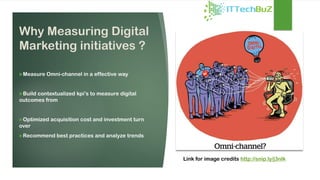 Why Measuring Digital
Marketing initiatives ?
Measure Omni-channel in a effective way
Build contextualized kpi’s to measure digital
outcomes from
Optimized acquisition cost and investment turn
over
Recommend best practices and analyze trends
Link for image credits http://snip.ly/j3nlk
 