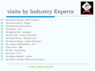 visits by Industry Experts
   Mrs.Renuka Krishna – KPIT Cummins
   Mrs.Suma Poduval – Piaggio
   Mr.Sudhanshu Mishra-Infosys
   Mr.Randhir – TCS
   Mr.Raghesh Nair – igatepatni
   Mr.Prem Apte – Zensar Technolgies
   Mr.Nishad Sawant – Demag Cranes
   Mr.Emanuel Braggs – Saama Technolgies
   Ms.Archana Radhakrishnan – TCS
   Cmdr. Pawar - KBL
   Mr.Paul – Essar Group
   Mr.Gosavi – TCS
   Mr.Santosh Mahadik – Suzlon
   Mr.Parihar – Reliance ADA and many more……
 