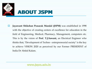 ABOUT JSPM

   Jayawant Shikshan Prasarak Mandal (JSPM) was established in 1998
    with the objective of creating centers of excellence for education in the
    field of Engineering, Medical, Pharmacy, Management, computers etc.
    This is by the vision of Prof. T.J.Sawant, an Electrical Engineer who
    thinks that, "Development of Techno - entrepreneurial society" is the key
    to achieve VISION 2020 as perceived by our Former PRESIDENT of
    India Dr Abdul Kalam.
 