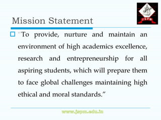 Mission Statement
 “To provide, nurture and maintain an
  environment of high academics excellence,
  research and entrepreneurship for all
  aspiring students, which will prepare them
  to face global challenges maintaining high
  ethical and moral standards.”
 