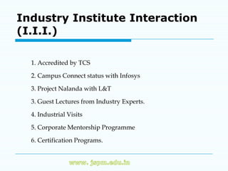 Industry Institute Interaction
(I.I.I.)

  1. Accredited by TCS

  2. Campus Connect status with Infosys

  3. Project Nalanda with L&T

  3. Guest Lectures from Industry Experts.

  4. Industrial Visits

  5. Corporate Mentorship Programme

  6. Certification Programs.
 