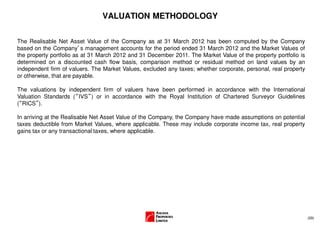 VALUATION METHODOLOGY

The Realisable Net Asset Value of the Company as at 31 March 2012 has been computed by the Company
based on the Company’s management accounts for the period ended 31 March 2012 and the Market Values of
the property portfolio as at 31 March 2012 and 31 December 2011. The Market Value of the property portfolio is
determined on a discounted cash flow basis, comparison method or residual method on land values by an
independent firm of valuers. The Market Values, excluded any taxes; whether corporate, personal, real property
or otherwise, that are payable.

The valuations by independent firm of valuers have been performed in accordance with the International
Valuation Standards (“IVS”) or in accordance with the Royal Institution of Chartered Surveyor Guidelines
(“RICS”).

In arriving at the Realisable Net Asset Value of the Company, the Company have made assumptions on potential
taxes deductible from Market Values, where applicable. These may include corporate income tax, real property
gains tax or any transactional taxes, where applicable.




                                                                                                                 (29)
 