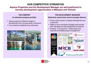 OUR COMPETITIVE STRENGTHS
 Aseana Properties and the Development Manager are well positioned to
     harness development opportunities in Malaysia and Vietnam

            THE COMPANY                               THE DEVELOPMENT MANAGER
    An attractive property portfolio          Backed by sound track record of project delivery

Twelve projects at different stages of          Proven track record in property development and
development and a private equity investment     investment
Four projects completed since admission         Ability to form successful strategic partnerships
                                                with reputable and well established companies
                                                Existing ‘on-the-ground’ relationships and
                                                experience facilitate project management




                                                                                                    (30)
 