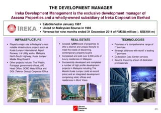 THE DEVELOPMENT MANAGER
   Ireka Development Management is the exclusive development manager of
 Aseana Properties and a wholly-owned subsidiary of Ireka Corporation Berhad
                                 Established in January 1967
                                 Listed on Malaysian Bourse in 1993
                                 Revenue for nine months ended 31 December 2011 of RM328 million (~ US$104 m)

     INFRASTRUCTURE                                   REAL ESTATE                              TECHNOLOGIES
Played a major role in Malaysia’s most        Created i-ZEN brand of properties to       Provision of a comprehensive range of
notable infrastructure projects such as       offer a distinct and unique lifestyle to   IT services
Kuala Lumpur International Airport            meet the needs of discerning,              Strategic alliances with world’s leading
Runway 1 & Utility works, Malaysia            contemporary property buyers               IT providers
North-South Highway, Kuala Lumpur             Completed and sold over 2,000 units of     Co-location Data Center services
Middle Ring Road II                           luxury residences in Malaysia              Service driven by a team of dedicated
Other projects include: The Westin,           Successfully developed and completed       professionals
Putrajaya government offices, AIG             a number of high profile development
Head Office, OCBC Head Office and             projects in Malaysia including The
DiGi (Telenor Group) Corporate Office         Westin Kuala Lumpur (sold at record
                                              price) and an integrated development
                                              comprising retail, offices and
                                              residences in Mont’ Kiara




                                                                                                                                    (31)
 