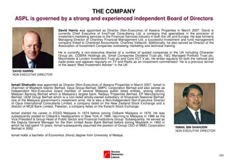 THE COMPANY
  ASPL is governed by a strong and experienced independent Board of Directors

                                David Harris was appointed as Director (Non-Executive) of Aseana Properties in March 2007. David is
                                currently Chief Executive of InvaTrust Consultancy Ltd, a company that specialises in the provision of
                                investment marketing services to the Financial Services Industry in both the UK and Europe. He was formerly
                                Managing Director of Chantrey Financial Management Ltd, a successful investment and fund management
                                company linked to Chartered Accountants, Chantrey Vellacott. Additionally, he also served as Director of the
                                Association of Investment Companies overseeing marketing and technical training.

                                He is currently a non-executive director of a number of quoted companies in the UK including Character
                                Group plc, COBRA Holdings plc, Small Companies Dividend Trust plc, F&C Managed Portfolio Trust plc,
                                Manchester & London Investment Trust plc and Core VCT V plc. He writes regularly for both the national and
                                trade press and appears regularly on TV and Radio as an investment commentator. He is a previous winner
                                of the award “Best Investment Adviser” in the UK.
DAVID HARRIS
NON EXECUTIVE DIRECTOR


Ismail Shahudin was appointed as Director (Non-Executive) of Aseana Properties in March 2007. Ismail is
chairman of Maybank Islamic Berhad, Opus Group Berhad, SMPC Corporation Berhad and also serves as
Independent Non-Executive board member of several Malaysia public listed entities, among others,
Malayan Banking Berhad which is Malaysia’s largest bank, Nadayu Properties Berhad, EP Manufacturing
Berhad, UEM Group Berhad which is a non-listed wholly-owned subsidiary of Khazanah Nasional Berhad,
one of the Malaysia government’s investment arms. He is also a Non-Independent Non-Executive Director
of Opus International Consultants Limited, a company listed on the New Zealand Stock Exchange and a
director of MCB Bank Limited, Pakistan, a company listed on the Karachi Stock Exchange.

Ismail started his career in ESSO Malaysia in 1974 before joining Citibank Malaysia in 1979. He was
subsequently posted to Citibank’s headquarters in New York in 1984, returning to Malaysia in 1986 as the
Vice President & Group Head of Public Sector and Financial Institutions Group. Subsequently, he served as
the Deputy General Manager for the then United Asian Bank Berhad before joining Maybank in 1992 in
which he had spent 10 years. Ismail subsequently assumed the position of Group CEO of MMC Corporation
Berhad in 2002.                                                                                                  ISMAIL BIN SHAHUDIN
                                                                                                                 NON EXECUTIVE DIRECTOR
Ismail holds a bachelor of Economics (Hons) degree from University of Malaya.




                                                                                                                                               (33)
 