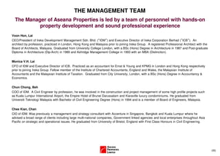 THE MANAGEMENT TEAM
  The Manager of Aseana Properties is led by a team of personnel with hands-on
           property development and sound professional experience
Voon Hon, Lai
CEO/President of Ireka Development Management Sdn. Bhd. (“IDM”) and Executive Director of Ireka Corporation Berhad (”ICB”). An
architect by profession, practiced in London, Hong Kong and Malaysia prior to joining Ireka Group. A registered Professional Architect with the
Board of Architects, Malaysia. Graduated from University College London, with a BSc (Hons) Degree in Architecture in 1987 and Post-graduate
Diploma in Architecture (Dip-Arch) in 1989 and Ashridge Management College in 1993 with an MBA (Distinction).


Monica V.H. Lai
CFO of IDM and Executive Director of ICB. Practiced as an accountant for Ernst & Young and KPMG in London and Hong Kong respectively
prior to joining Ireka Group. Fellow member of the Institute of Chartered Accountants, England and Wales, the Malaysian Institute of
Accountants and the Malaysian Institute of Taxation. Graduated from City University, London, with a BSc (Hons) Degree in Accountancy &
Economics.


Chun Chong, Beh
COO of IDM. A Civil Engineer by profession, he was involved in the construction and project management of some high profile projects such
as Kuala Lumpur International Airport, the Empire Hotel of Brunei Darussalam and Kiaraville luxury condominiums. He graduated from
Universiti Teknologi Malaysia with Bachelor of Civil Engineering Degree (Hons) in 1994 and is a member of Board of Engineers, Malaysia.


Chee Kian, Chan
CIO of IDM. Was previously a management and strategy consultant with Accenture in Singapore, Bangkok and Kuala Lumpur where he
advised a broad range of clients including large multi-national companies, Government linked agencies and local enterprises throughout Asia
Pacific on strategic and operational issues. He graduated from University of Bristol, England with First Class Honours in Civil Engineering.




                                                                                                                                                  (35)
 