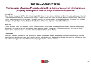 THE MANAGEMENT TEAM
  The Manager of Aseana Properties is led by a team of personnel with hands-on
           property development and sound professional experience
Leonard Yee
Group General Manager of ICB And CEO of Ireka iCapital Sdn Bhd and i-Tech Network Solutions Sdn Bhd. Worked as a Surety and Financial
Lines Underwriter with American International Group, Inc in London and New York before returning to Malaysia. Was previously an Executive
Director of a local construction company and a Managing Director of an equities research firm before joining Ireka. Graduated from University
of Kingston, Kingston-Upon-Thames, England with a Bachelor of Arts (Hons) Degree in Industrial Social Sciences.


David Yip
Country Head and Senior Vice President, Finance in Vietnam. Prior to joining Ireka, David Yip held senior position in a public-listed property
development company. He has vast experience in project financing, property management and property investment within the real estate
industry. David is a member of the Association of Chartered Certified Accountants (ACCA)


Lawrence Har
Senior Vice President of Projects for IDM. With over 26 years of experience in property development and construction industry, in particular,
project business development, project planning, administration and management. Graduated from Central State University of Oklahoma, USA
with an Honours Degree in Business Administration (majoring in Finance & General Business).




                                                                                                                                                 (36)
 