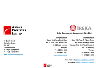 Ireka Development Management Sdn. Bhd

                                         Malaysia Office:                         Vietnam Office:
                            Level 18, Wisma Mont’ Kiara          Suite 703, Floor 7, Fideco Tower
12 Castle Street
St. Helier, Jersey         No. 1, Jalan Kiara, Mont’ Kiara            No. 81-85, Ham Nghi Street
JE2 3RT                             50480 Kuala Lumpur          Nguyen Thai Binh Ward District 1,
Channel Islands                                 Malaysia                        Ho Chi Minh City
T: +44 (0) 1534 847000                 P: +603 6411 6388                                 Vietnam
F: +44 (0) 1534 847001                 F: +603 6411 6383                       P: +848 3914 9988
www.aseanaproperties.com              www.ireka.com.my                         F: +848 3914 9898


                                                      Voon Hon, Lai voonhon.lai@ireka.com.my
                                                             Monica Lai monica.lai@ireka.com.my
 