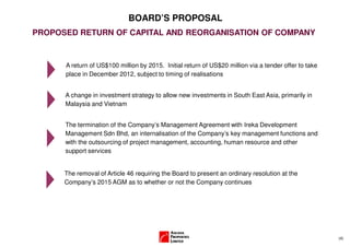 BOARD’S PROPOSAL
PROPOSED RETURN OF CAPITAL AND REORGANISATION OF COMPANY


      A return of US$100 million by 2015. Initial return of US$20 million via a tender offer to take
      place in December 2012, subject to timing of realisations


      A change in investment strategy to allow new investments in South East Asia, primarily in
      Malaysia and Vietnam


      The termination of the Company’s Management Agreement with Ireka Development
      Management Sdn Bhd, an internalisation of the Company’s key management functions and
      with the outsourcing of project management, accounting, human resource and other
      support services


      The removal of Article 46 requiring the Board to present an ordinary resolution at the
      Company’s 2015 AGM as to whether or not the Company continues




                                                                                                       (4)
 
