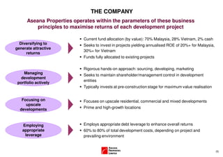 THE COMPANY
      Aseana Properties operates within the parameters of these business
          principles to maximise returns of each development project

                            Current fund allocation (by value): 70% Malaysia, 28% Vietnam, 2% cash
  Diversifying to           Seeks to invest in projects yielding annualised ROE of 20%+ for Malaysia,
generate attractive
                            30%+ for Vietnam
     returns
                            Funds fully allocated to existing projects

                            Rigorous hands-on approach: sourcing, developing, marketing
    Managing                Seeks to maintain shareholder/management control in development
   development
                            entities
 portfolio actively
                            Typically invests at pre-construction stage for maximum value realisation


   Focusing on              Focuses on upscale residential, commercial and mixed developments
     upscale
  developments              Prime and high-growth locations



   Employing                Employs appropriate debt leverage to enhance overall returns
   appropriate              60% to 80% of total development costs, depending on project and
    leverage                prevailing environment


                                                                                                        (5)
 
