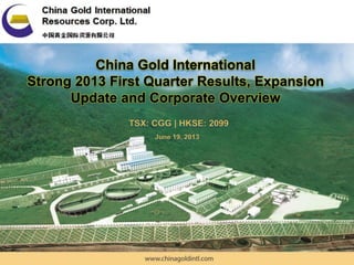China Gold International Resources Corp. Ltd | TSX: CGG – HKSE: 2099
China Gold International
Strong 2013 First Quarter Results, Expansion
Update and Corporate Overview
June 19, 2013
TSX: CGG | HKSE: 2099
 