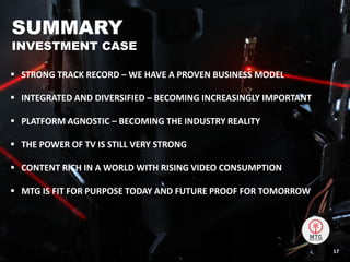  STRONG TRACK RECORD – WE HAVE A PROVEN BUSINESS MODEL
 INTEGRATED AND DIVERSIFIED – BECOMING INCREASINGLY IMPORTANT
 PLATFORM AGNOSTIC – BECOMING THE INDUSTRY REALITY
 THE POWER OF TV IS STILL VERY STRONG
 CONTENT RICH IN A WORLD WITH RISING VIDEO CONSUMPTION
 MTG IS FIT FOR PURPOSE TODAY AND FUTURE PROOF FOR TOMORROW
SUMMARY
INVESTMENT CASE
17
 