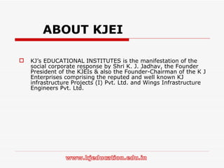   ABOUT KJEI KJ’s EDUCATIONAL INSTITUTES is the manifestation of the social corporate response by Shri K. J. Jadhav, the Founder President of the KJEIs & also the Founder-Chairman of the K J Enterprises comprising the reputed and well known KJ infrastructure Projects (I) Pvt. Ltd. and Wings Infrastructure Engineers Pvt. Ltd. 
