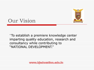 Our Vision “ To establish a premiere knowledge center imparting quality education, research and consultancy while contributing to “NATIONAL DEVELOPMENT.” 